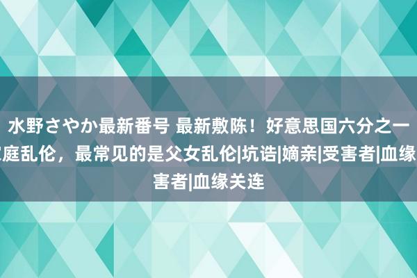 水野さやか最新番号 最新敷陈！好意思国六分之一的家庭乱伦，最常见的是父女乱伦|坑诰|嫡亲|受害者|血缘关连