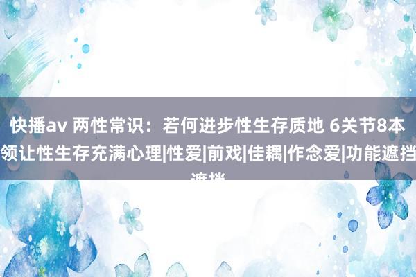 快播av 两性常识：若何进步性生存质地 6关节8本领让性生存充满心理|性爱|前戏|佳耦|作念爱|功能遮挡