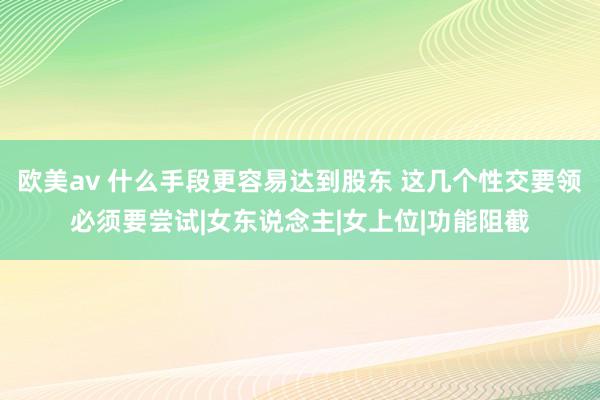 欧美av 什么手段更容易达到股东 这几个性交要领必须要尝试|女东说念主|女上位|功能阻截