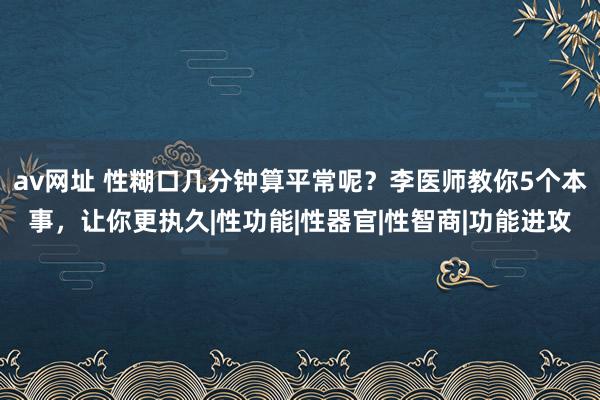 av网址 性糊口几分钟算平常呢？李医师教你5个本事，让你更执久|性功能|性器官|性智商|功能进攻