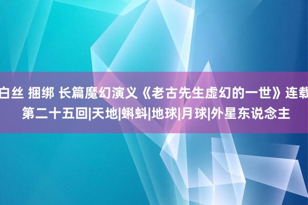 白丝 捆绑 长篇魔幻演义《老古先生虚幻的一世》连载 第二十五回|天地|蝌蚪|地球|月球|外星东说念主