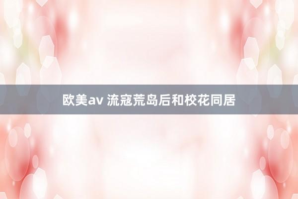 欧美av 流寇荒岛后和校花同居