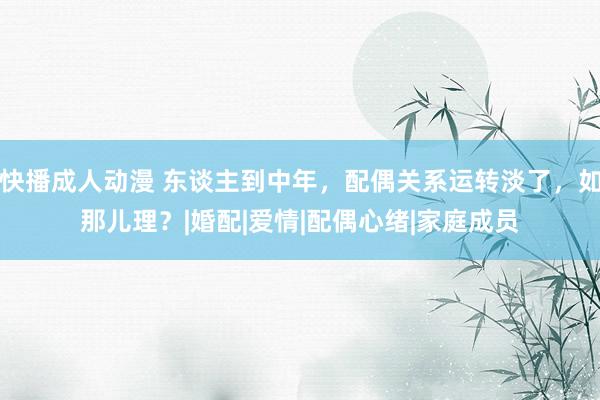 快播成人动漫 东谈主到中年，配偶关系运转淡了，如那儿理？|婚配|爱情|配偶心绪|家庭成员