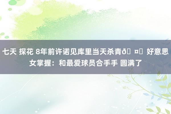 七天 探花 8年前许诺见库里当天杀青🤗好意思女掌握：和最爱球员合手手 圆满了