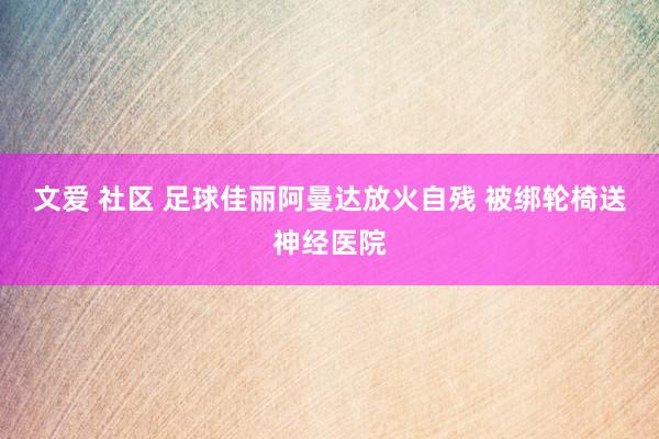 文爱 社区 足球佳丽阿曼达放火自残 被绑轮椅送神经医院