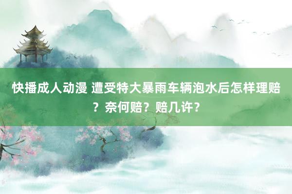 快播成人动漫 遭受特大暴雨车辆泡水后怎样理赔？奈何赔？赔几许？