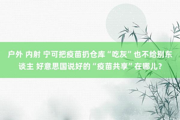 户外 内射 宁可把疫苗扔仓库“吃灰”也不给别东谈主 好意思国说好的“疫苗共享”在哪儿？