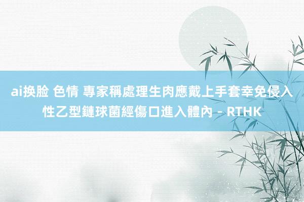 ai换脸 色情 專家稱處理生肉應戴上手套　幸免侵入性乙型鏈球菌經傷口進入體內 - RTHK