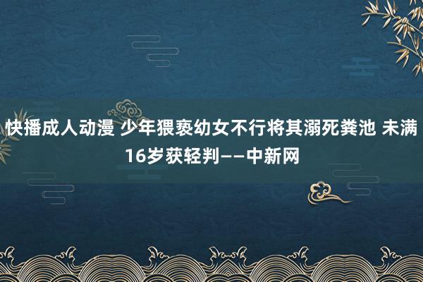 快播成人动漫 少年猥亵幼女不行将其溺死粪池 未满16岁获轻判——中新网