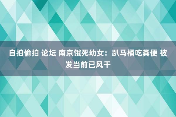 自拍偷拍 论坛 南京饿死幼女：趴马桶吃粪便 被发当前已风干