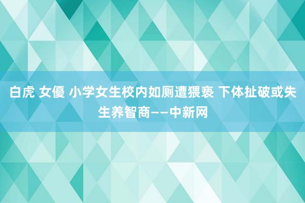 白虎 女優 小学女生校内如厕遭猥亵 下体扯破或失生养智商——中新网