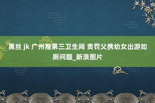 黑丝 jk 广州推第三卫生间 责罚父携幼女出游如厕问题_新浪图片