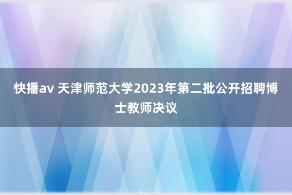 快播av 天津师范大学2023年第二批公开招聘博士教师决议