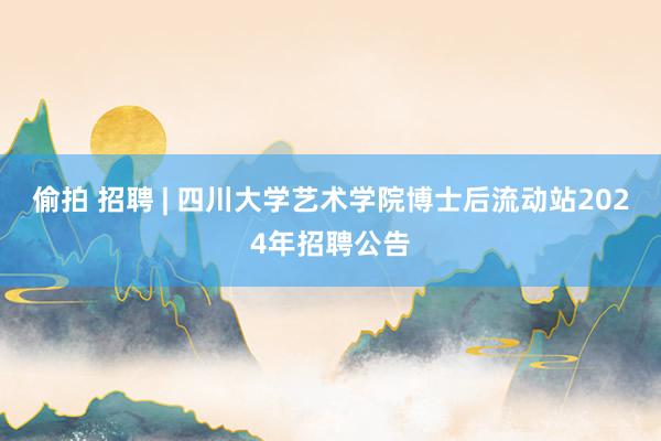 偷拍 招聘 | 四川大学艺术学院博士后流动站2024年招聘公告