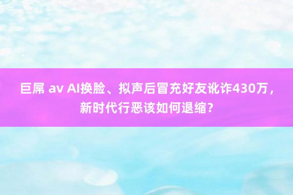 巨屌 av AI换脸、拟声后冒充好友讹诈430万，新时代行恶该如何退缩？