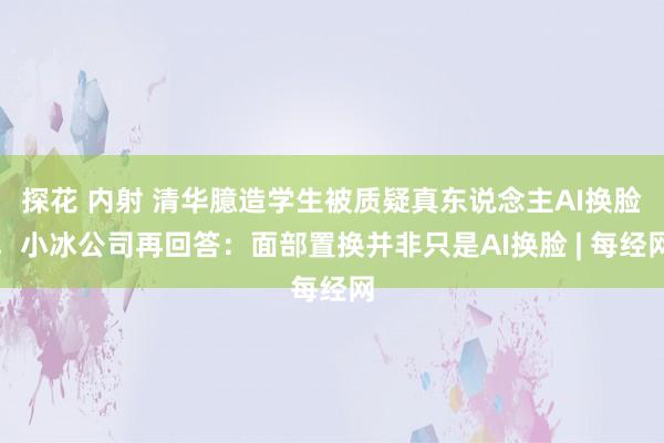 探花 内射 清华臆造学生被质疑真东说念主AI换脸，小冰公司再回答：面部置换并非只是AI换脸 | 每经网