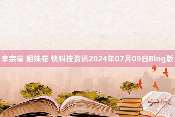 李宗瑞 姐妹花 快科技资讯2024年07月09日Blog版