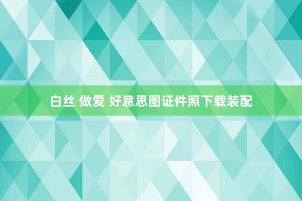 白丝 做爱 好意思图证件照下载装配