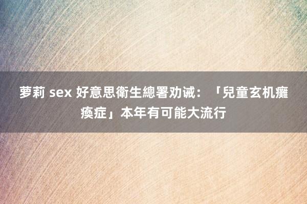 萝莉 sex 好意思衛生總署劝诫：「兒童玄机癱瘓症」本年有可能大流行