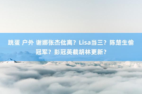 跳蛋 户外 谢娜张杰仳离？Lisa当三？陈楚生偷冠军？彭冠英截胡林更新？