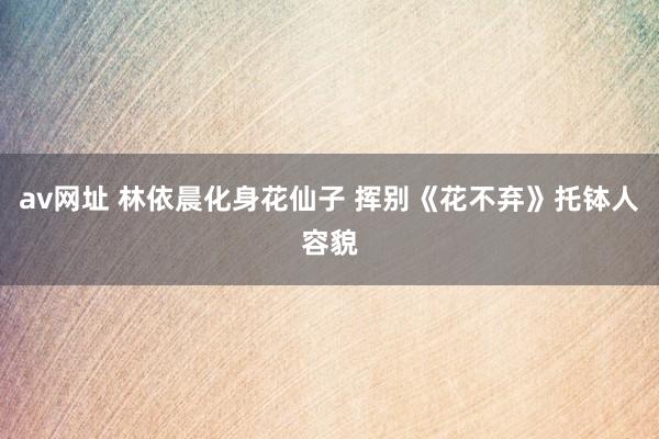 av网址 林依晨化身花仙子 挥别《花不弃》托钵人容貌