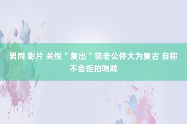 男同 影片 关悦＂复出＂获老公佟大为复古 自称不会拒拍吻戏