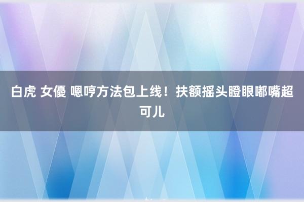 白虎 女優 嗯哼方法包上线！扶额摇头瞪眼嘟嘴超可儿