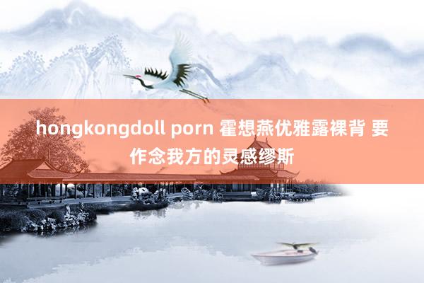 hongkongdoll porn 霍想燕优雅露裸背 要作念我方的灵感缪斯