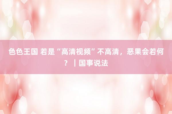 色色王国 若是“高清视频”不高清，恶果会若何？｜国事说法