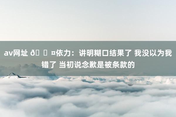 av网址 🎤依力：讲明糊口结果了 我没以为我错了 当初说念歉是被条款的