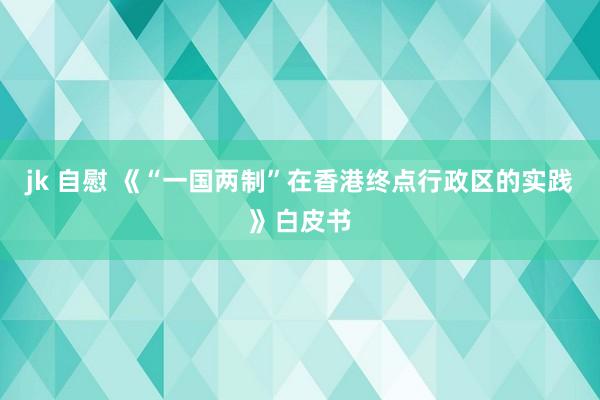 jk 自慰 《“一国两制”在香港终点行政区的实践》白皮书