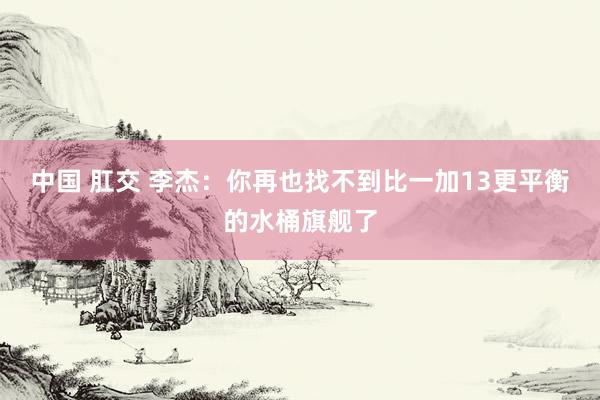 中国 肛交 李杰：你再也找不到比一加13更平衡的水桶旗舰了