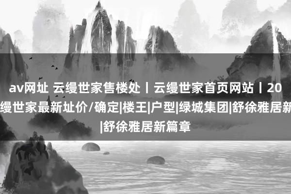 av网址 云缦世家售楼处丨云缦世家首页网站丨2024云缦世家最新址价/确定|楼王|户型|绿城集团|舒徐雅居新篇章