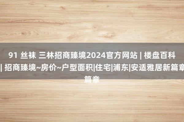 91 丝袜 三林招商臻境2024官方网站 | 楼盘百科 | 招商臻境~房价~户型面积|住宅|浦东|安适雅居新篇章