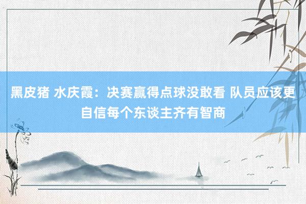 黑皮猪 水庆霞：决赛赢得点球没敢看 队员应该更自信每个东谈主齐有智商