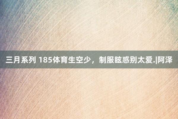 三月系列 185体育生空少，制服眩惑别太爱.|阿泽