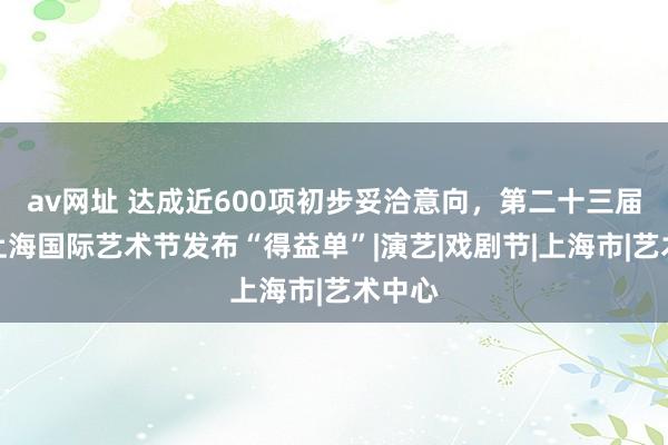 av网址 达成近600项初步妥洽意向，第二十三届中国上海国际艺术节发布“得益单”|演艺|戏剧节|上海市|艺术中心