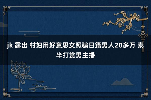 jk 露出 村妇用好意思女照骗日籍男人20多万 泰半打赏男主播