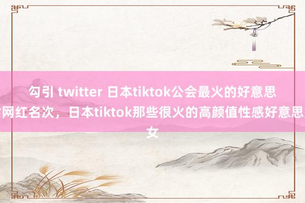 勾引 twitter 日本tiktok公会最火的好意思女网红名次，日本tiktok那些很火的高颜值性感好意思女