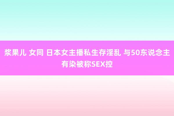 浆果儿 女同 日本女主播私生存淫乱 与50东说念主有染被称SEX控