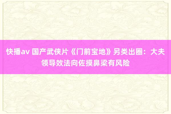 快播av 国产武侠片《门前宝地》另类出圈：大夫领导效法向佐摸鼻梁有风险