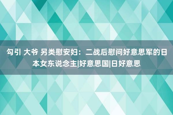 勾引 大爷 另类慰安妇：二战后慰问好意思军的日本女东说念主|好意思国|日好意思