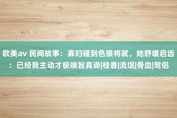 欧美av 民间故事：寡妇碰到色狼将就，她舒缓启齿：已经我主动才极端旨真谛|桂香|流氓|骨血|鸳侣