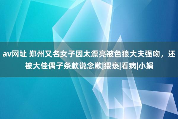 av网址 郑州又名女子因太漂亮被色狼大夫强吻，还被大佳偶子条款说念歉|猥亵|看病|小娟