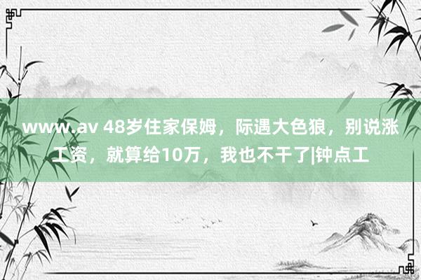 www.av 48岁住家保姆，际遇大色狼，别说涨工资，就算给10万，我也不干了|钟点工