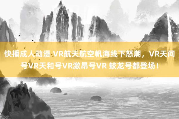 快播成人动漫 VR航天航空帆海线下怒潮，VR天问号VR天和号VR激昂号VR 蛟龙号都登场！