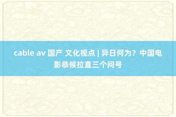 cable av 国产 文化视点 | 异日何为？中国电影恭候拉直三个问号