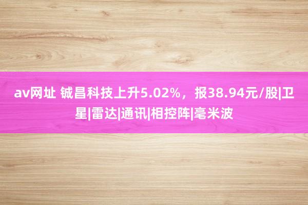 av网址 铖昌科技上升5.02%，报38.94元/股|卫星|雷达|通讯|相控阵|毫米波