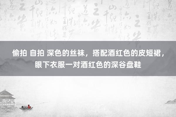 偷拍 自拍 深色的丝袜，搭配酒红色的皮短裙，眼下衣服一对酒红色的深谷盘鞋