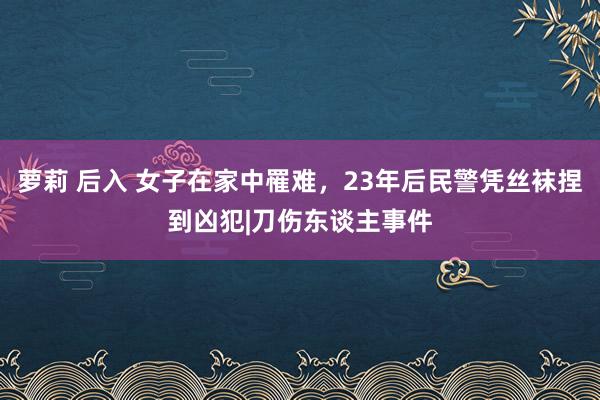 萝莉 后入 女子在家中罹难，23年后民警凭丝袜捏到凶犯|刀伤东谈主事件